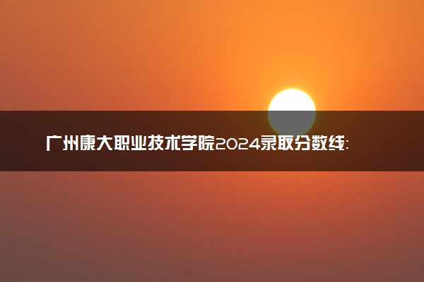 广州康大职业技术学院2024录取分数线：最低169分 附2025年报考建议及注意事项