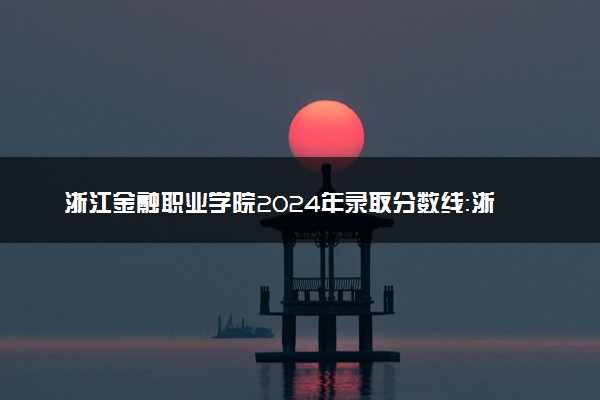 浙江金融职业学院2024年录取分数线：浙江524分领跑，宁夏378分垫底 2025报考建议及事项