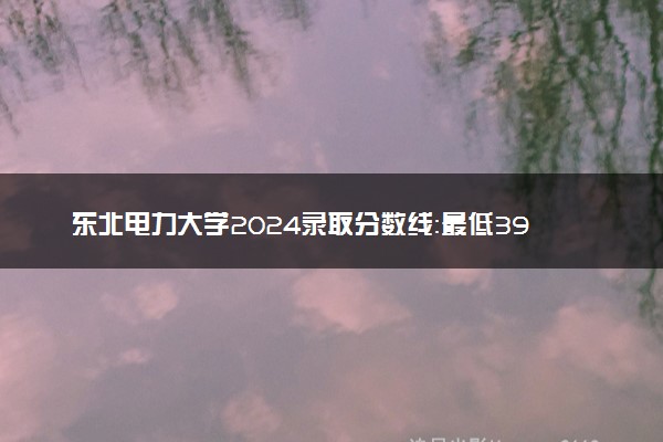东北电力大学2024录取分数线：最低398分 附2025年报考建议及注意事项