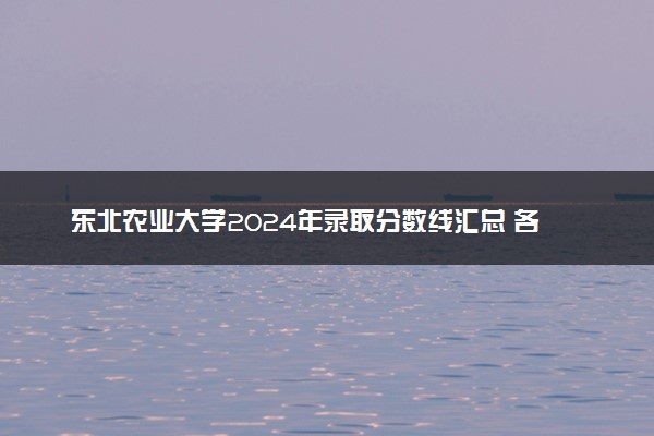 东北农业大学2024年录取分数线汇总 各省最低分与位次排名及2025报考指南