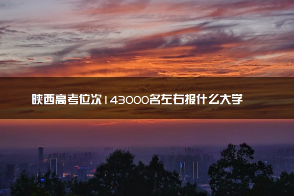 陕西高考位次143000名左右报什么大学好（2025年参考）