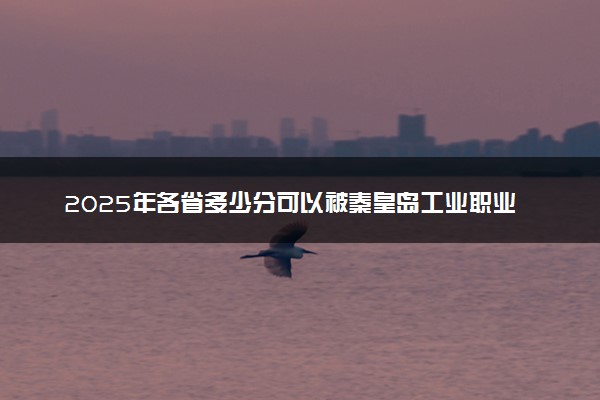 2025年各省多少分可以被秦皇岛工业职业技术学院录取？历年录取分数线