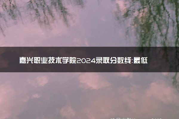 嘉兴职业技术学院2024录取分数线：最低337分 附2025年报考建议及注意事项