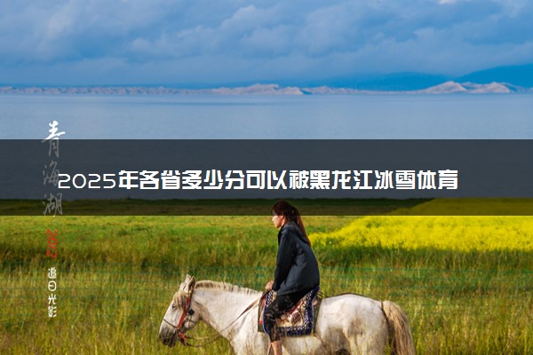 2025年各省多少分可以被黑龙江冰雪体育职业学院录取？历年录取分数线