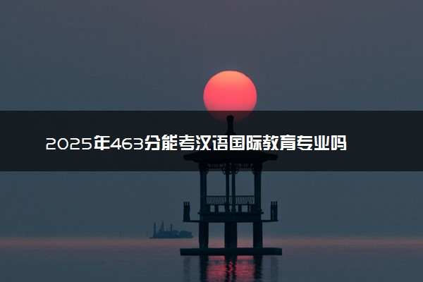 2025年463分能考汉语国际教育专业吗 463分汉语国际教育专业大学推荐
