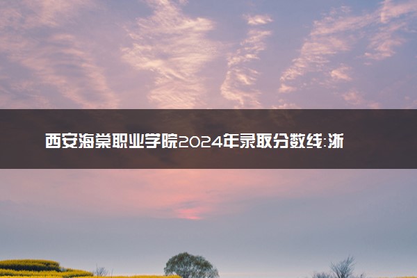 西安海棠职业学院2024年录取分数线：浙江466分领跑，重庆180分垫底 2025报考建议及事项