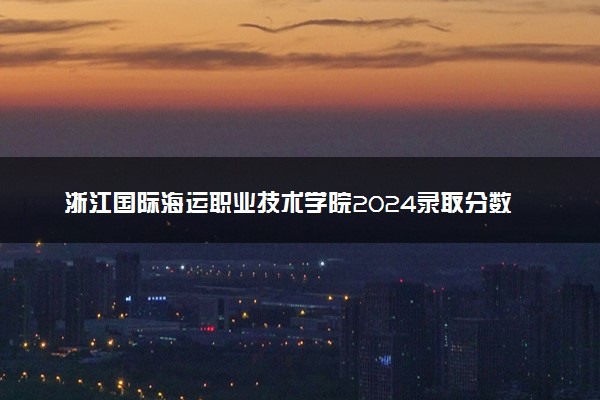 浙江国际海运职业技术学院2024录取分数线：最低226分 附2025年报考建议及注意事项