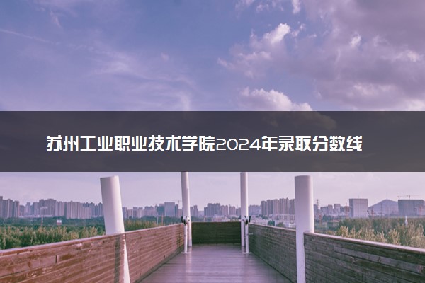 苏州工业职业技术学院2024年录取分数线汇总 各省最低分与位次排名及2025报考指南