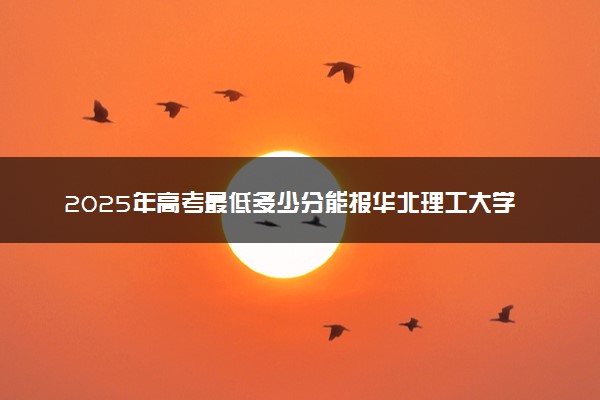 2025年高考最低多少分能报华北理工大学轻工学院？附华北理工大学轻工学院历年录取分数线及位次