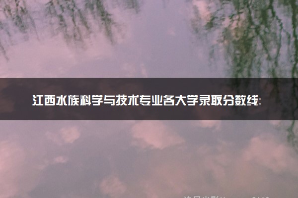 江西水族科学与技术专业各大学录取分数线：最低509分能上 开设院校及位次