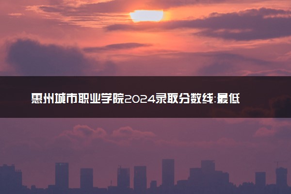 惠州城市职业学院2024录取分数线：最低195分 附2025年报考建议及注意事项