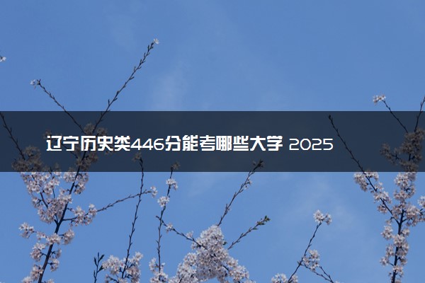 辽宁历史类446分能考哪些大学 2025考生稳上的大学名单