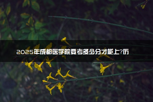 2025年成都医学院要考多少分才能上？历年录取分数线及报考指南（含预测）