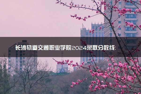 长沙轨道交通职业学院2024录取分数线：最低297分 附2025年报考建议及注意事项