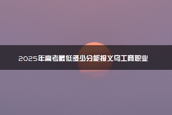 2025年高考最低多少分能报义乌工商职业技术学院？附义乌工商职业技术学院历年录取分数线及位次