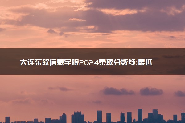 大连东软信息学院2024录取分数线：最低155分 附2025年报考建议及注意事项