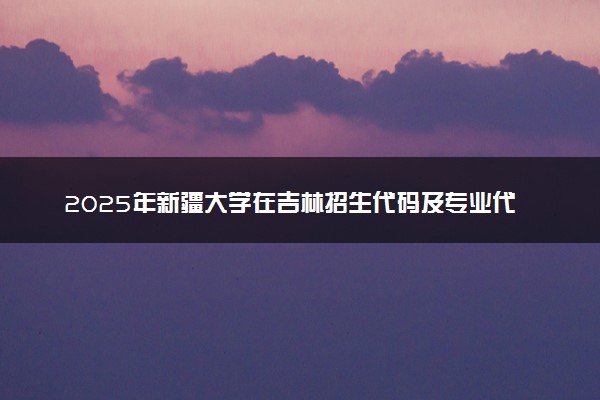 2025年新疆大学在吉林招生代码及专业代码 新疆大学吉林代码是多少？怎么查询？