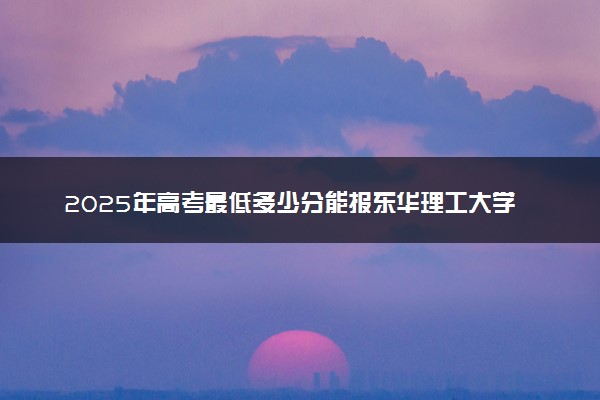 2025年高考最低多少分能报东华理工大学？附东华理工大学历年录取分数线及位次