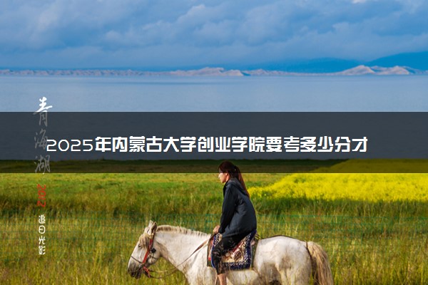 2025年内蒙古大学创业学院要考多少分才能上？历年录取分数线及报考指南（含预测）