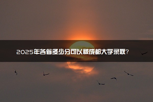 2025年各省多少分可以被成都大学录取？历年录取分数线