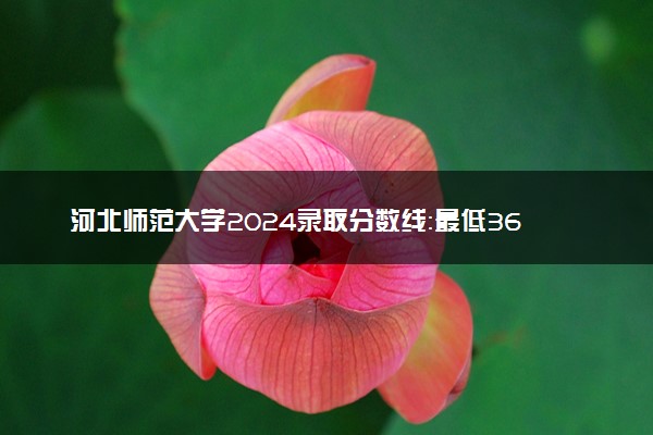 河北师范大学2024录取分数线：最低368分 附2025年报考建议及注意事项
