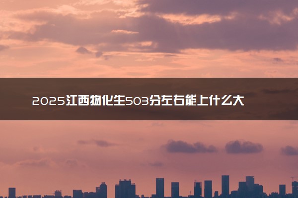 2025江西物化生503分左右能上什么大学 可以报考的院校名单