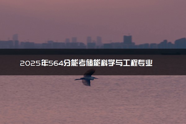 2025年564分能考储能科学与工程专业吗 564分储能科学与工程专业大学推荐