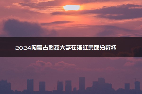 2024内蒙古科技大学在浙江录取分数线 各专业分数及位次