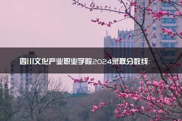 四川文化产业职业学院2024录取分数线：最低164分 附2025年报考建议及注意事项