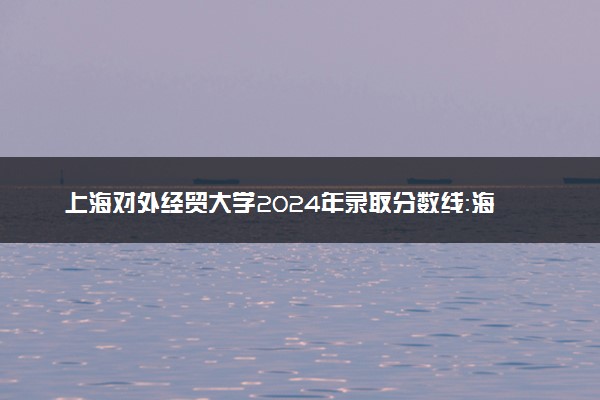 上海对外经贸大学2024年录取分数线：海南658分领跑，新疆430分垫底 2025报考建议及事项