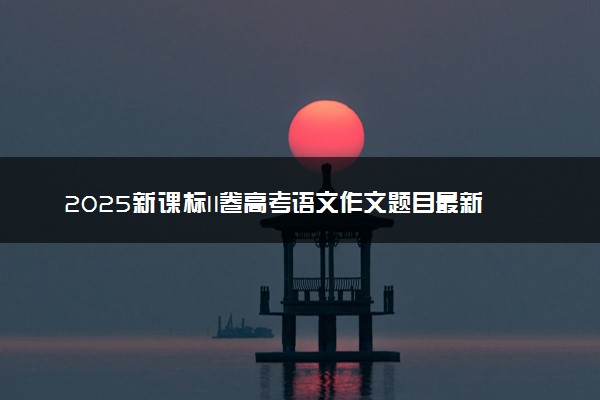 2025新课标II卷高考语文作文题目最新出炉 附范文参考及评分标准