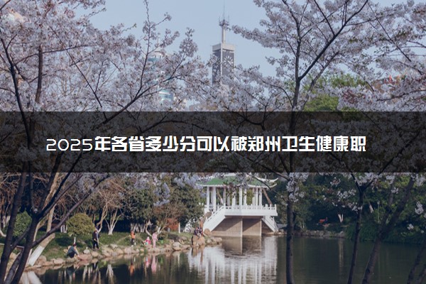 2025年各省多少分可以被郑州卫生健康职业学院录取？历年录取分数线