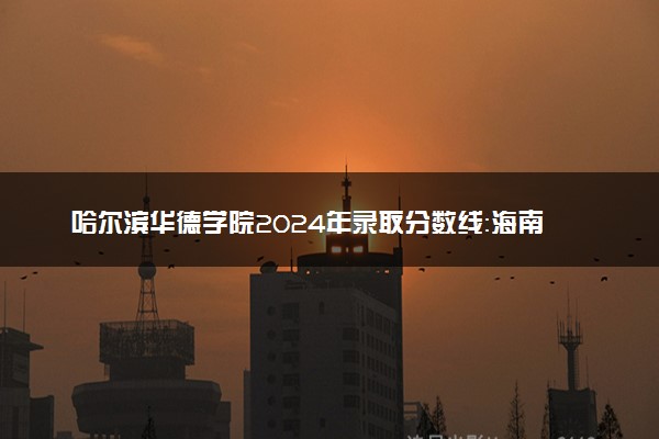 哈尔滨华德学院2024年录取分数线：海南506分领跑，新疆258分垫底 2025报考建议及事项