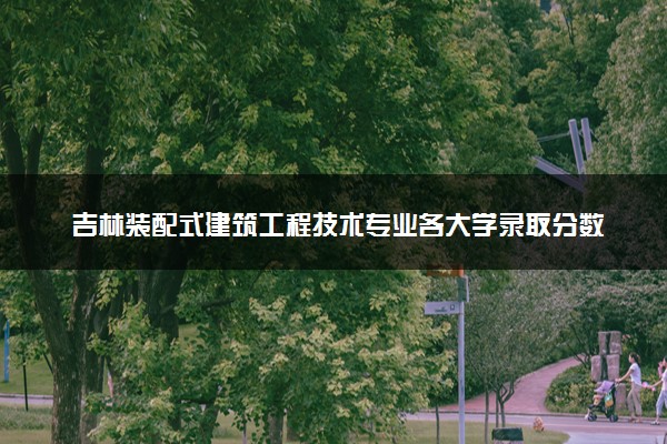 吉林装配式建筑工程技术专业各大学录取分数线：最低255分能上 开设院校及位次
