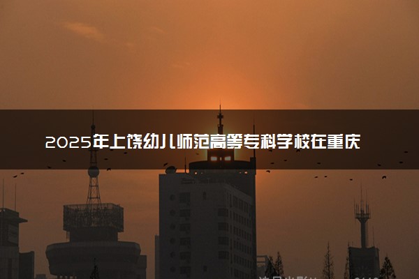 2025年上饶幼儿师范高等专科学校在重庆招生代码及专业代码 上饶幼儿师范高等专科学校重庆代码是多少？怎么查询？
