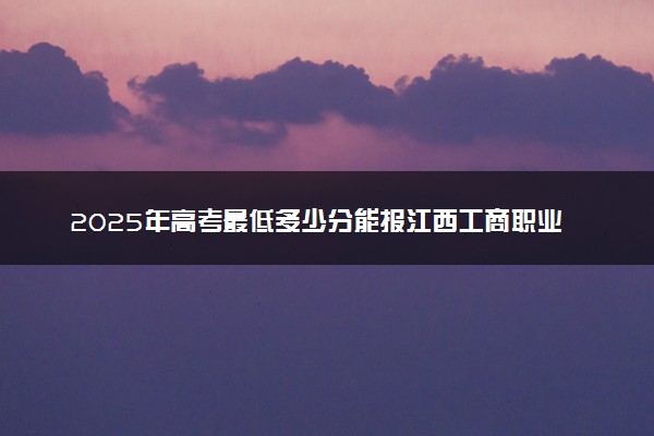 2025年高考最低多少分能报江西工商职业技术学院？附江西工商职业技术学院历年录取分数线及位次