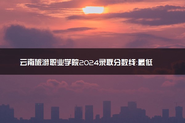 云南旅游职业学院2024录取分数线：最低197分 附2025年报考建议及注意事项