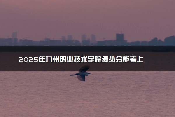 2025年九州职业技术学院多少分能考上 最低分及位次