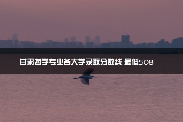 甘肃哲学专业各大学录取分数线：最低508分能上 开设院校及位次
