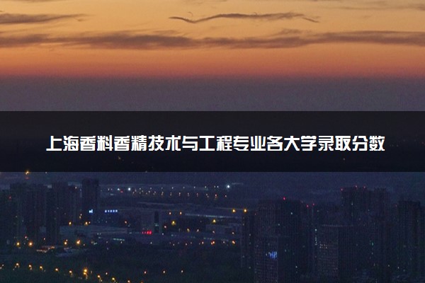 上海香料香精技术与工程专业各大学录取分数线：最低517分能上 开设院校及位次