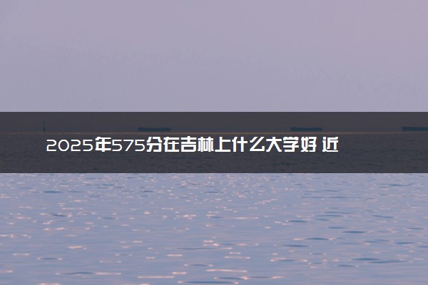 2025年575分在吉林上什么大学好 近三年录取分数线是多少
