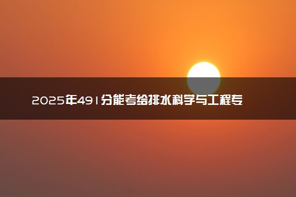 2025年491分能考给排水科学与工程专业吗 491分给排水科学与工程专业大学推荐