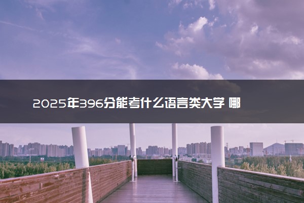 2025年396分能考什么语言类大学 哪些大学值得报