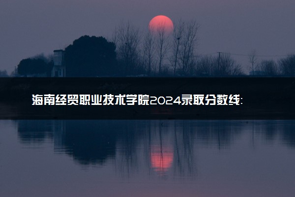 海南经贸职业技术学院2024录取分数线：最低188分 附2025年报考建议及注意事项