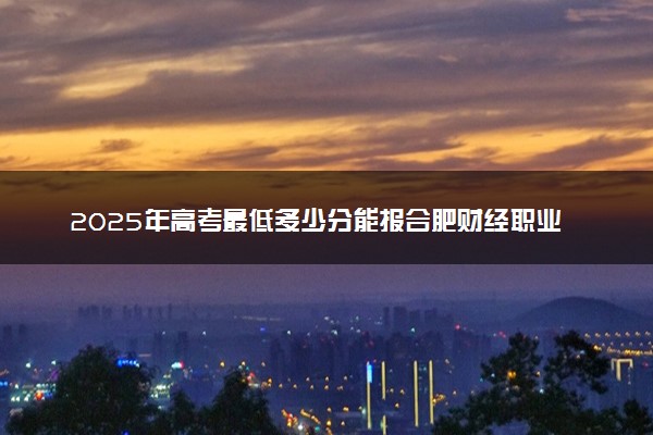 2025年高考最低多少分能报合肥财经职业学院？附合肥财经职业学院历年录取分数线及位次