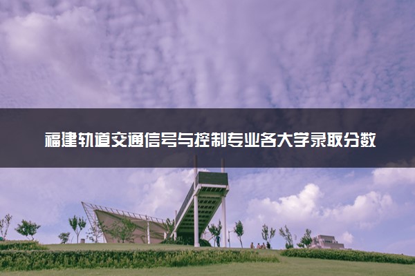 福建轨道交通信号与控制专业各大学录取分数线：最低480分能上 开设院校及位次