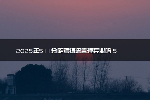 2025年511分能考物流管理专业吗 511分物流管理专业大学推荐