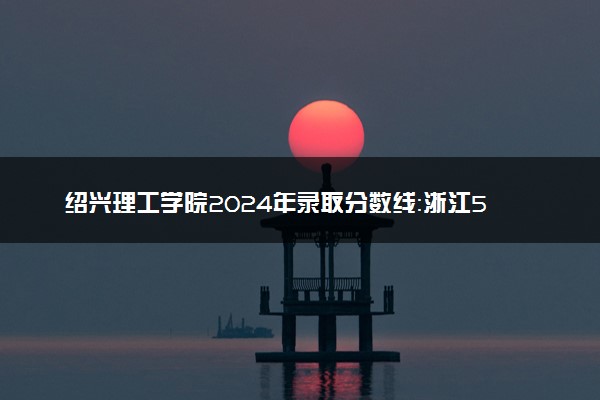 绍兴理工学院2024年录取分数线：浙江568分领跑，新疆292分垫底 2025报考建议及事项