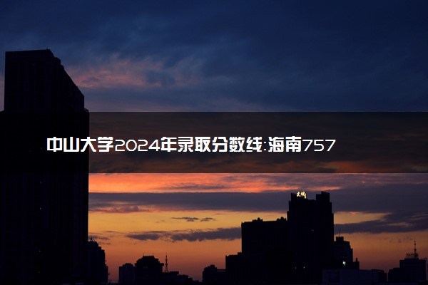 中山大学2024年录取分数线：海南757分领跑，青海555分垫底 2025报考建议及事项
