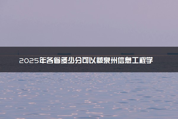 2025年各省多少分可以被泉州信息工程学院录取？历年录取分数线